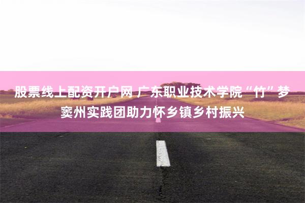 股票线上配资开户网 广东职业技术学院“竹”梦窦州实践团助力怀乡镇乡村振兴