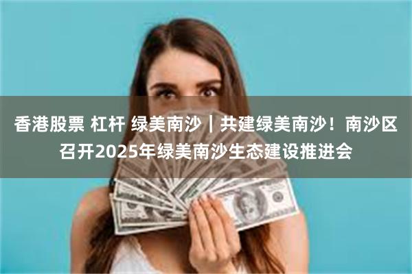 香港股票 杠杆 绿美南沙｜共建绿美南沙！南沙区召开2025年绿美南沙生态建设推进会