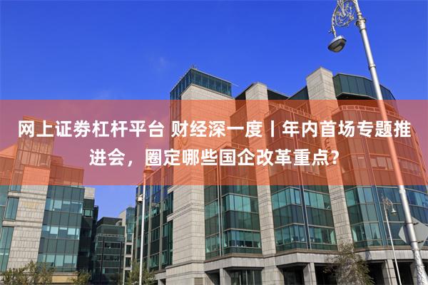 网上证劵杠杆平台 财经深一度丨年内首场专题推进会，圈定哪些国企改革重点？