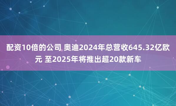 配资10倍的公司 奥迪2024年总营收645.32亿欧元 至2025年将推出超20款新车