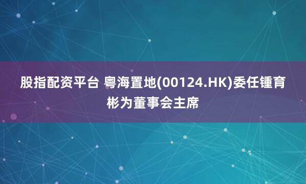 股指配资平台 粤海置地(00124.HK)委任锺育彬为董事会主席