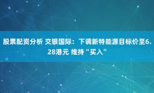 股票配资分析 交银国际：下调新特能源目标价至6.28港元 维持“买入”