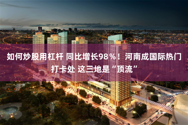 如何炒股用杠杆 同比增长98％！河南成国际热门打卡处 这三地是“顶流”