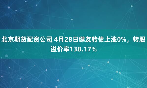 北京期货配资公司 4月28日健友转债上涨0%，转股溢价率138.17%