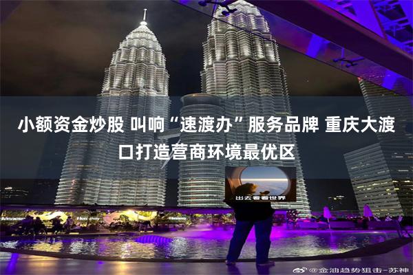 小额资金炒股 叫响“速渡办”服务品牌 重庆大渡口打造营商环境最优区
