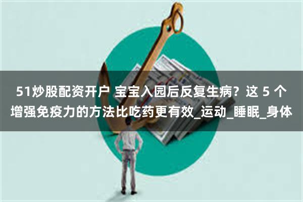 51炒股配资开户 宝宝入园后反复生病？这 5 个增强免疫力的方法比吃药更有效_运动_睡眠_身体