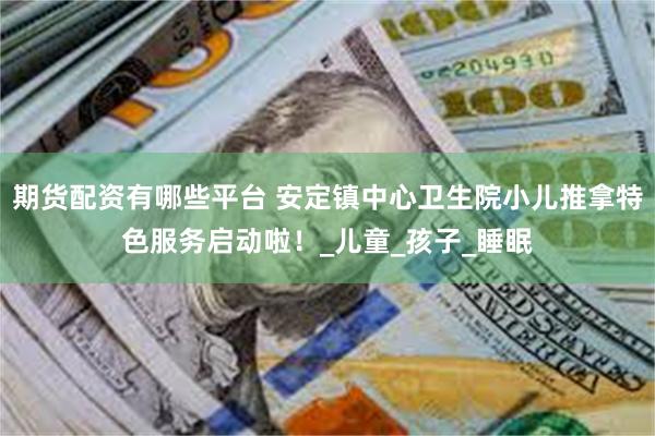 期货配资有哪些平台 安定镇中心卫生院小儿推拿特色服务启动啦！_儿童_孩子_睡眠