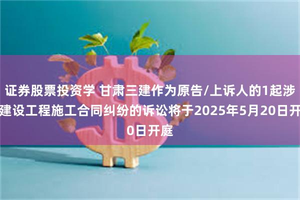 证券股票投资学 甘肃三建作为原告/上诉人的1起涉及建设工程施工合同纠纷的诉讼将于2025年5月20日开庭