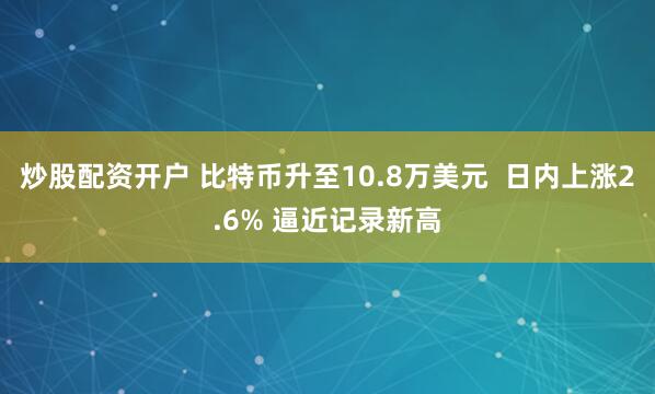 炒股配资开户 比特币升至10.8万美元  日内上涨2.6% 逼近记录新高