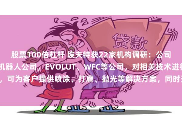 股票100倍杠杆 埃夫特获22家机构调研：公司成功收购了CMA喷涂机器人公司，EVOLUT、WFC等公司，对相关技术进行消化吸收，可为客户提供喷涂、打磨、抛光等解决方案，同时开拓了很多行业灯塔客户（附调研问答）