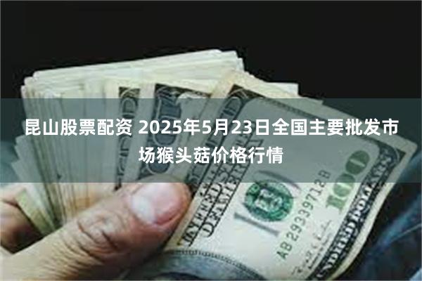昆山股票配资 2025年5月23日全国主要批发市场猴头菇价格行情