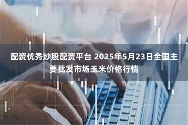 配资优秀炒股配资平台 2025年5月23日全国主要批发市场玉米价格行情
