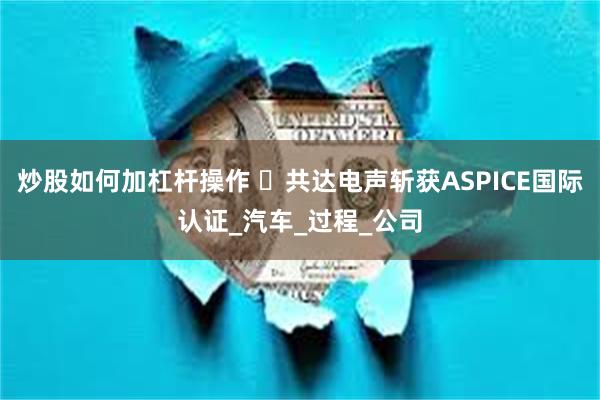 炒股如何加杠杆操作 ‌共达电声斩获ASPICE国际认证_汽车_过程_公司