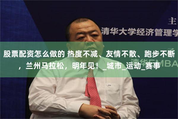 股票配资怎么做的 热度不减、友情不散、跑步不断，兰州马拉松，明年见！_城市_运动_赛事