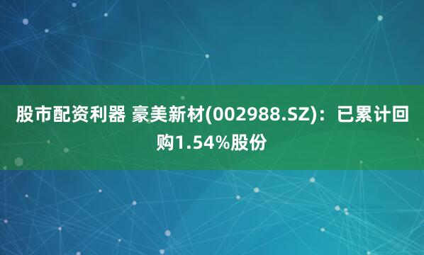 股市配资利器 豪美新材(002988.SZ)：已累计回购1.54%股份