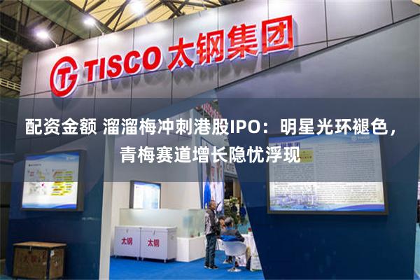 配资金额 溜溜梅冲刺港股IPO：明星光环褪色，青梅赛道增长隐忧浮现