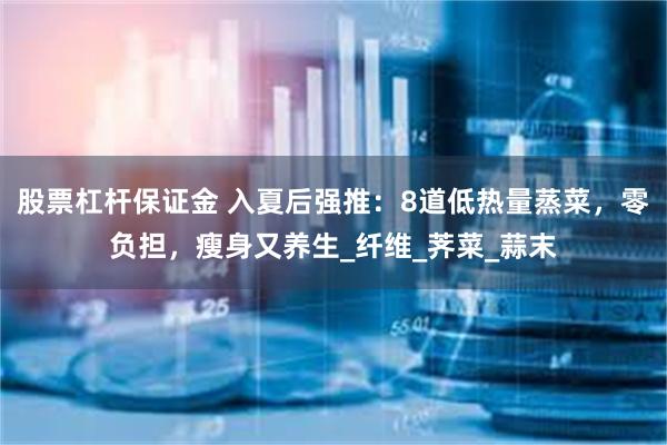 股票杠杆保证金 入夏后强推：8道低热量蒸菜，零负担，瘦身又养生_纤维_荠菜_蒜末