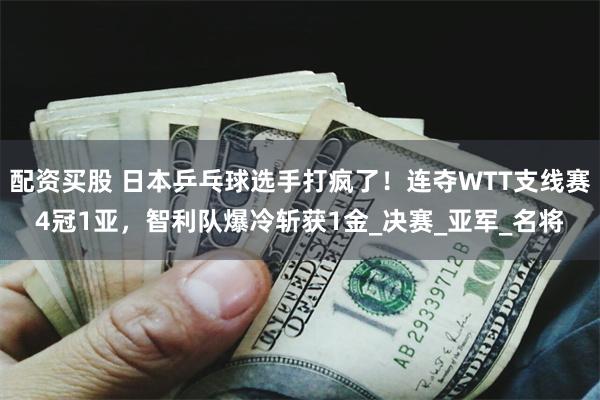 配资买股 日本乒乓球选手打疯了！连夺WTT支线赛4冠1亚，智利队爆冷斩获1金_决赛_亚军_名将