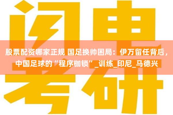 股票配资哪家正规 国足换帅困局：伊万留任背后，中国足球的“程序枷锁”_训练_印尼_马德兴