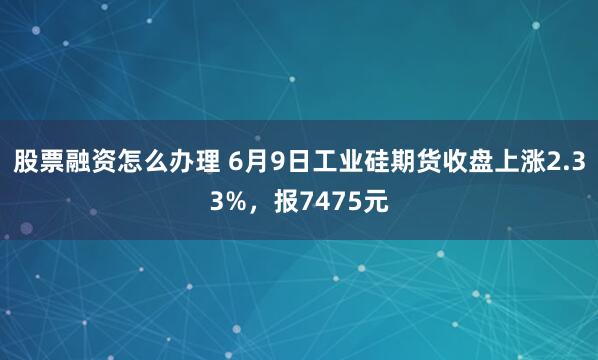 股票融资怎么办理 6月9日工业硅期货收盘上涨2.33%，报7475元