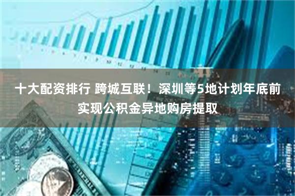 十大配资排行 跨城互联！深圳等5地计划年底前实现公积金异地购房提取
