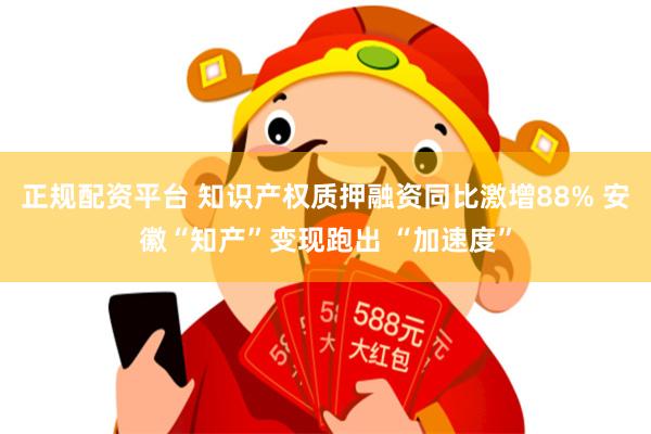 正规配资平台 知识产权质押融资同比激增88% 安徽“知产”变现跑出 “加速度”