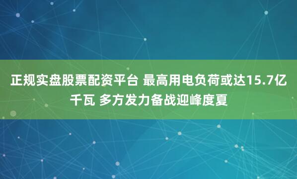 正规实盘股票配资平台 最高用电负荷或达15.7亿千瓦 多方发力备战迎峰度夏