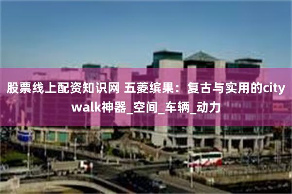 股票线上配资知识网 五菱缤果：复古与实用的citywalk神器_空间_车辆_动力