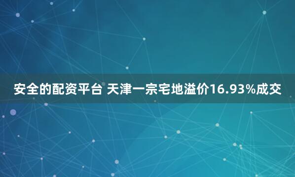 安全的配资平台 天津一宗宅地溢价16.93%成交