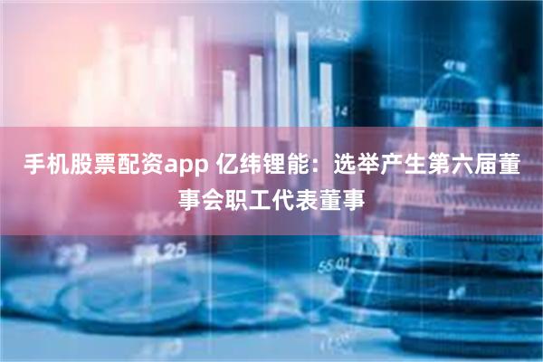 手机股票配资app 亿纬锂能：选举产生第六届董事会职工代表董事