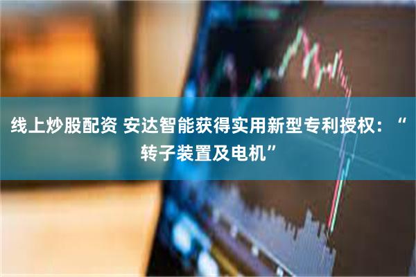 线上炒股配资 安达智能获得实用新型专利授权：“转子装置及电机”