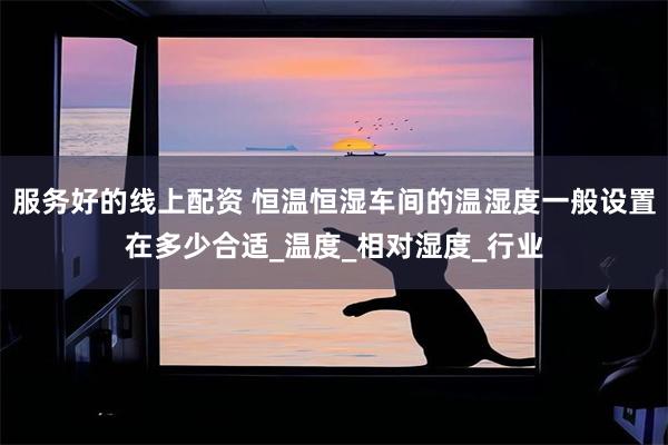 服务好的线上配资 恒温恒湿车间的温湿度一般设置在多少合适_温度_相对湿度_行业