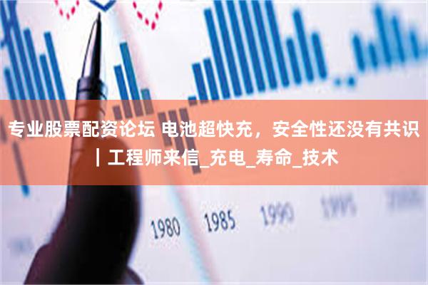 专业股票配资论坛 电池超快充，安全性还没有共识｜工程师来信_充电_寿命_技术